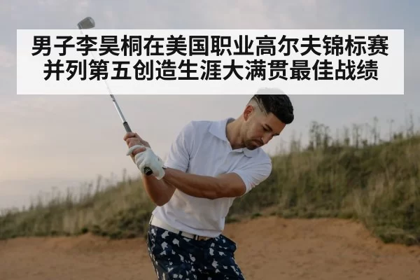 男子李昊桐在美国职业高尔夫锦标赛并列第五创造生涯大满贯最佳战绩