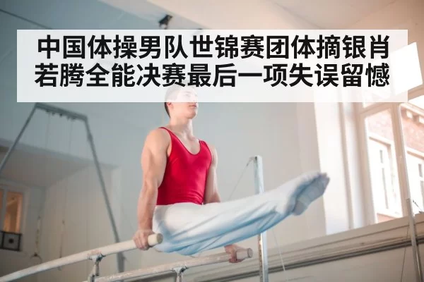 中国体操男队世锦赛团体摘银肖若腾全能决赛最后一项失误留憾
