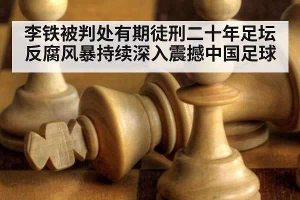 李铁被判处有期徒刑二十年足坛反腐风暴持续深入震撼中国足球